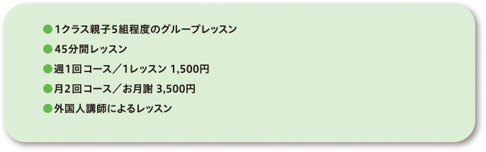 ●1クラス親子5組程度のグループレッスン●45分間レッスン●週1回コース／1レッスン1,500円●月2回コース／お月謝3,500円●外国人講師によるレッスン