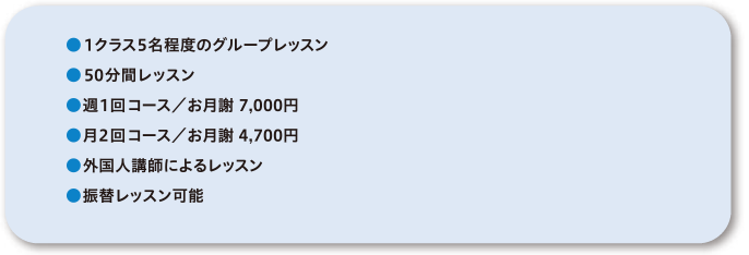 ●1クラス5名程度のグループレッスン●50分間レッスン●週1回コース／お月謝7,000円●月2回コース／お月謝4,700円●外国人講師によるレッスン●振替レッスン可能