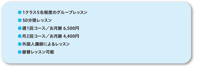●1クラス5名程度のグループレッスン●50分間レッスン●週1回コース／お月謝6,500円●月2回コース／お月謝4,400円●外国人講師によるレッスン●振替レッスン可能