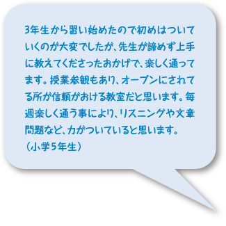 3年生から習い始めたので初めはついていくのが大変でしたが、先生が諦めず上手に教えてくださったおかげで、楽しく通ってます。授業参観もあり、オープンにされてる所が信頼おける教室だと思います。毎週楽しく通う事により、リスニングや文章問題など、力がついていると思います。（小学5年生）