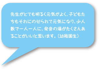 先生がとても明るく元気がよく、子どもたちもそれにのせられて元気になり、少人数で一人一人に、発音の場がたくさんあることがいいと思います。（幼稚園生）