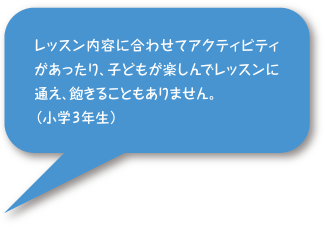 レッスン内容に合わせてアクティビティがあったり、子どもが楽しんでレッスンに通え、飽きることもありません。（小学3年生）
