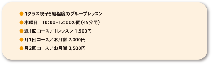 ●1クラス親子5組程度のグループレッスン●火・木曜日　10:30-11:15●週1回コース／1レッスン 1,500円●月1回コース／お月謝 2,000円●月2回コース／お月謝 3,500円