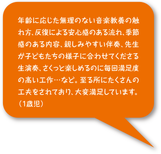 年齢に応じた無理のない音楽教養の触れ方、反復による安心感のある流れ、季節感のある内容、 親しみやすい伴奏、先生が子どもたちの様子に合わせてくださる生演奏、さくっと楽しめるのに 毎回満足度の高い工作...など。 至る所にたくさんの工夫をされており、大変満足しています。(1歳）