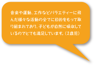 音楽や運動、工作などバラエティーに富んだ様々な活動の全てに目的を持って取り組まれており、子どもが自然に吸収しているのでとても満足しています。（2歳児）