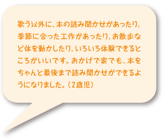 歌う以外に、本の読み聞かせがあったり、季節に合った工作があったり、お散歩など身体お動かしたり、色々体験できる所がいいです。おかげで家でも、本をちゃんと最後まで読み聞かせができるようになりました。（2歳児）