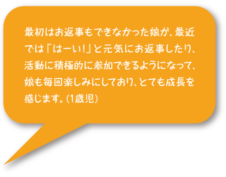 最初はお返事もできなかった娘が、最近では「はーい！」と元気にお返事したり、活動に積極的に参加できるようになって、娘も毎回楽しみにしており、とても成長を感じます。（1歳児）