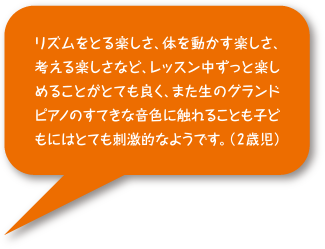 リズムを取る楽しさ、体を動かす楽しさ、考える楽しさなど、レッスン中ずっと楽しめることがとても良く、また生のグランドピアノのすてきな音色に触れることも子どもにはとても刺激的なようです。（2歳児）