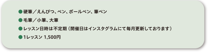 ●硬筆/えんぴつ、ペン、ボールペン、筆ペン●毛筆/小筆、大筆●レッスン日時は不定期(開催日はインスタグラムにて毎月更新しております)●1レッスン 1,500円