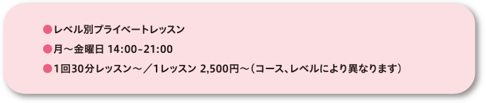 ●レベル別プライベートレッスン●月～金曜日 14:00-21:00●1回30分レッスン～／1レッスン 2,500円～(コース、レベルにより異なります)