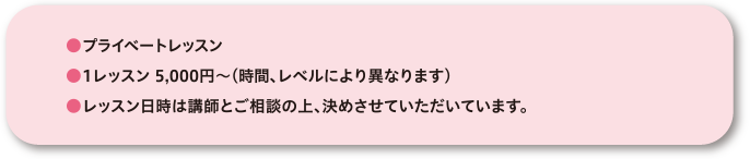●プライベートレッスン●1レッスン5,000円~ (時間、レベルにより異なります)●レッスン日時は講師とご相談の上、決めさせていただきます。