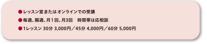 ●レッスン室またはオンラインでの受講●毎週、隔週、月1回、月3回 時間帯は応相談●1レッスン 30分 3,000円/45分 4,000円/60分 5,000円