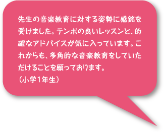 先生の音楽教育に対する姿勢に感銘を請けました。店舗の良いレッスンと、的確なアドバイスが気に入っています。これからも、多角的な音楽教育をしていただけることを願っております。(小学1年生)