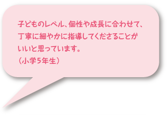 子どものレベル、個性や成長に合わせて、丁寧に細やかに指導してくださることがいいと思っています。(小学5年生)