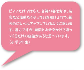 ピアノだけではなく、音符の書き方や聴音など満遍なくやっていただけるので、総合的にレベルアップしているように思います。遠方ですが、時間とお金をかけて通ってくるだけの価値があると思っています。(小学3年生)