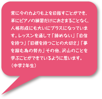 常に今の力よりも上を目指すことができ、単にピアノの練習だけにおさまることなく、人格形成にも大いにプラスになっています。レッスンを通して「諦めない」「自信を持つ」「目標を持つことの大切さ」「夢を掴むための努力」その他、沢山のことを学ぶことができているように思います。(中学2年生)